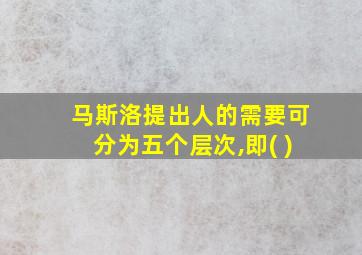 马斯洛提出人的需要可分为五个层次,即( )